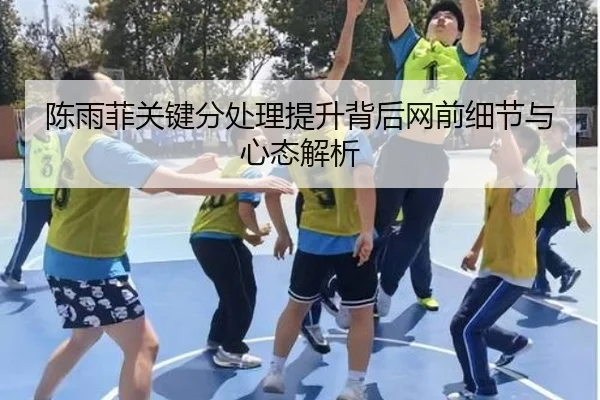 陈雨菲关键分处理提升背后网前细节与心态解析